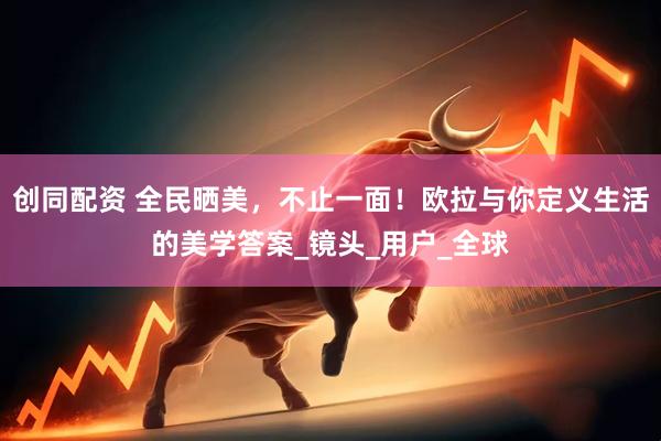 创同配资 全民晒美，不止一面！欧拉与你定义生活的美学答案_镜头_用户_全球
