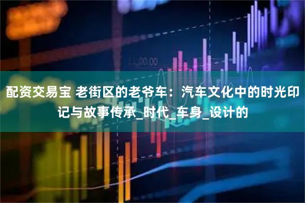配资交易宝 老街区的老爷车：汽车文化中的时光印记与故事传承_时代_车身_设计的