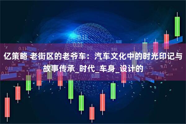 亿策略 老街区的老爷车：汽车文化中的时光印记与故事传承_时代_车身_设计的