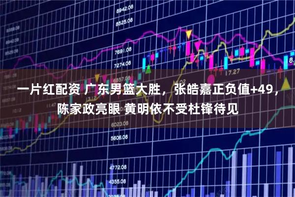 一片红配资 广东男篮大胜，张皓嘉正负值+49，陈家政亮眼 黄明依不受杜锋待见