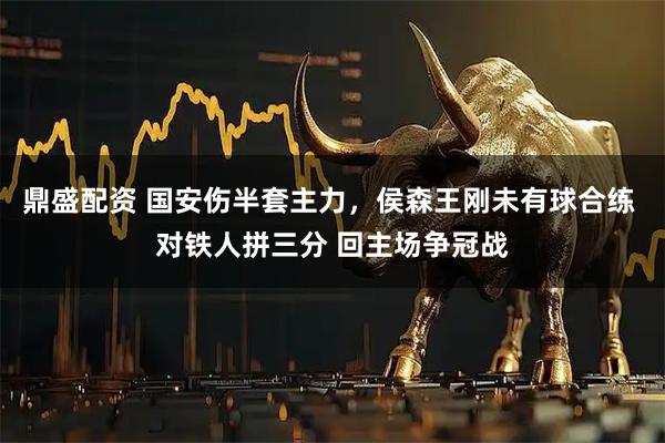 鼎盛配资 国安伤半套主力，侯森王刚未有球合练 对铁人拼三分 回主场争冠战