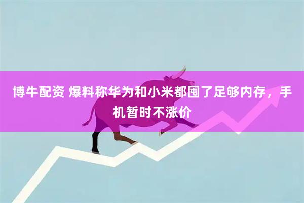 博牛配资 爆料称华为和小米都囤了足够内存，手机暂时不涨价