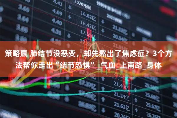 策略赢 肺结节没恶变，却先熬出了焦虑症？3个方法帮你走出“结节恐惧”_气血_上南路_身体