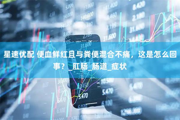 星速优配 便血鲜红且与粪便混合不痛，这是怎么回事？_肛肠_肠道_症状