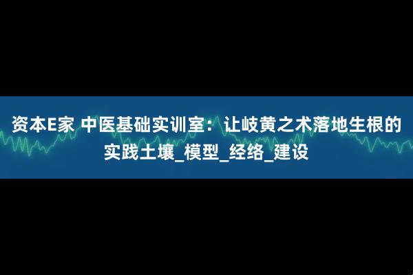 资本E家 中医基础实训室：让岐黄之术落地生根的实践土壤_模型_经络_建设