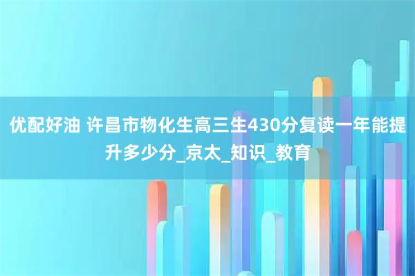 优配好油 许昌市物化生高三生430分复读一年能提升多少分_京太_知识_教育
