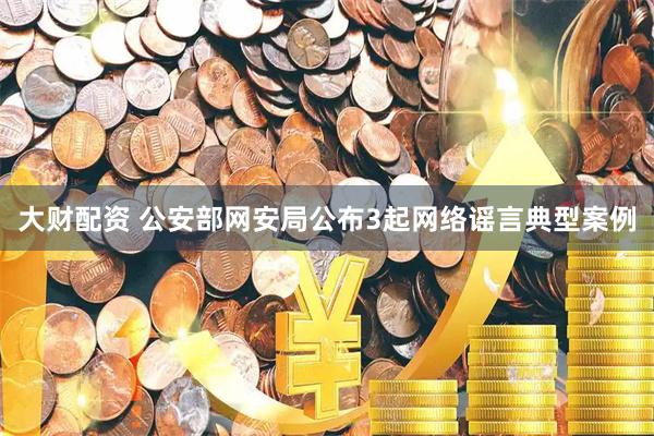 大财配资 公安部网安局公布3起网络谣言典型案例