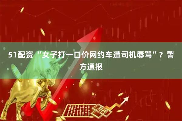51配资 “女子打一口价网约车遭司机辱骂”？警方通报