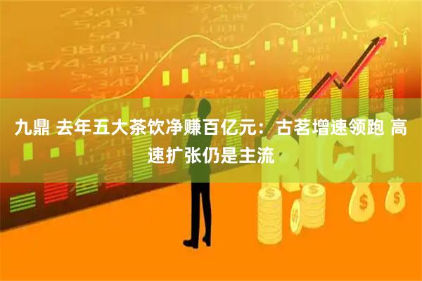 九鼎 去年五大茶饮净赚百亿元：古茗增速领跑 高速扩张仍是主流