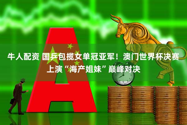 牛人配资 国乒包揽女单冠亚军！澳门世界杯决赛上演“海产姐妹”巅峰对决