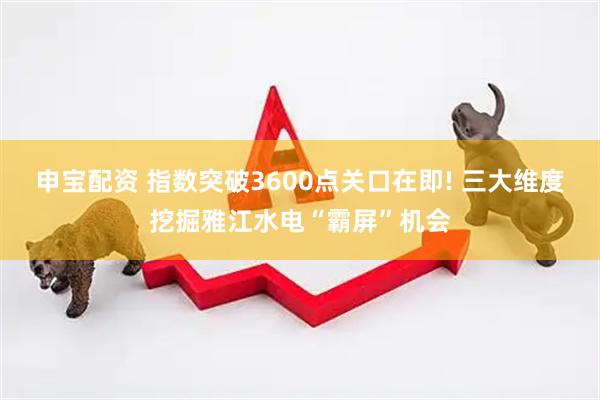 申宝配资 指数突破3600点关口在即! 三大维度挖掘雅江水电“霸屏”机会