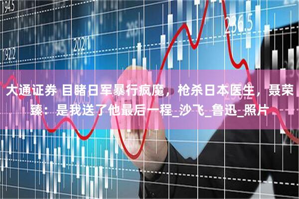 大通证券 目睹日军暴行疯魔，枪杀日本医生，聂荣臻：是我送了他最后一程_沙飞_鲁迅_照片