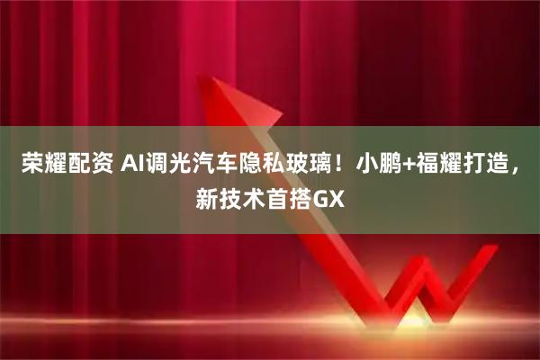 荣耀配资 AI调光汽车隐私玻璃！小鹏+福耀打造，新技术首搭GX