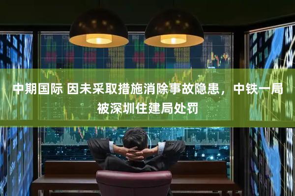 中期国际 因未采取措施消除事故隐患，中铁一局被深圳住建局处罚