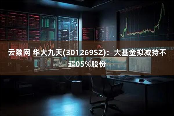 云燚网 华大九天(301269SZ)：大基金拟减持不超05%股份